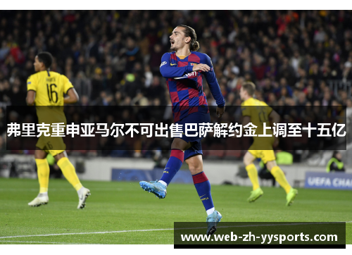 弗里克重申亚马尔不可出售巴萨解约金上调至十五亿